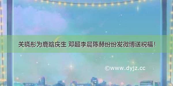 关晓彤为鹿晗庆生 邓超李晨陈赫纷纷发微博送祝福！