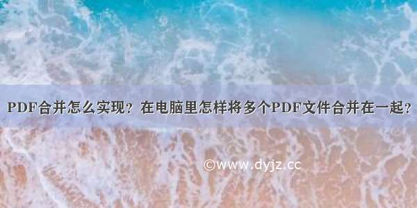 PDF合并怎么实现？在电脑里怎样将多个PDF文件合并在一起？