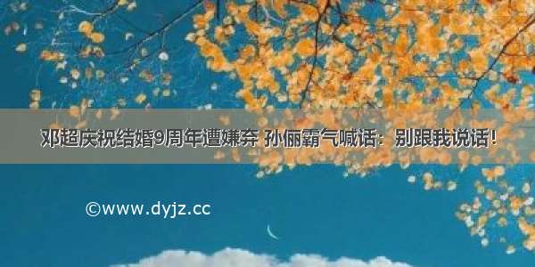 邓超庆祝结婚9周年遭嫌弃 孙俪霸气喊话：别跟我说话！