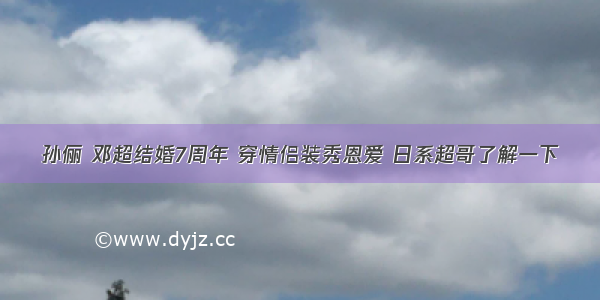 孙俪 邓超结婚7周年 穿情侣装秀恩爱 日系超哥了解一下