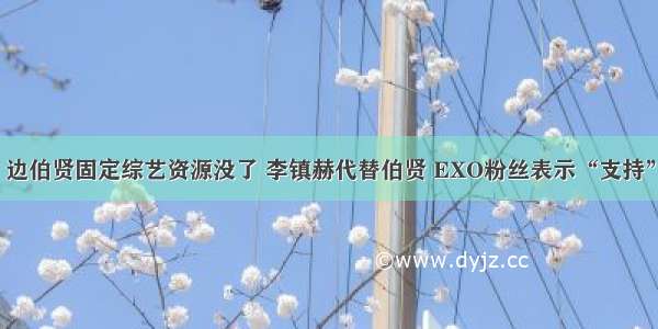 边伯贤固定综艺资源没了 李镇赫代替伯贤 EXO粉丝表示“支持”