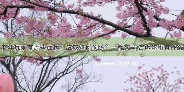 老年痴呆有哪些症状？应该如何预防？一篇文章 告诉你所有答案