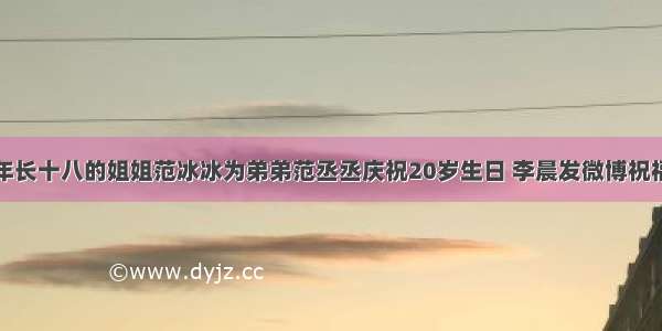 年长十八的姐姐范冰冰为弟弟范丞丞庆祝20岁生日 李晨发微博祝福