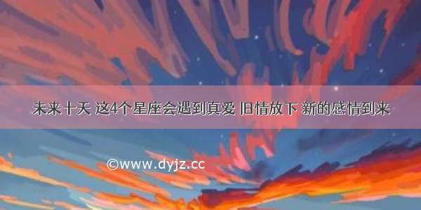 未来十天 这4个星座会遇到真爱 旧情放下 新的感情到来