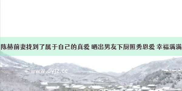 陈赫前妻找到了属于自己的真爱 晒出男友下厨照秀恩爱 幸福满满