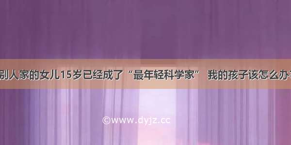 别人家的女儿15岁已经成了“最年轻科学家” 我的孩子该怎么办？