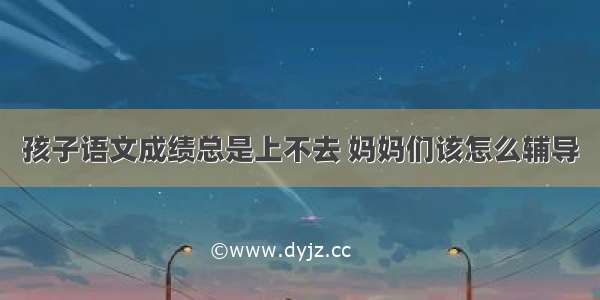 孩子语文成绩总是上不去 妈妈们该怎么辅导