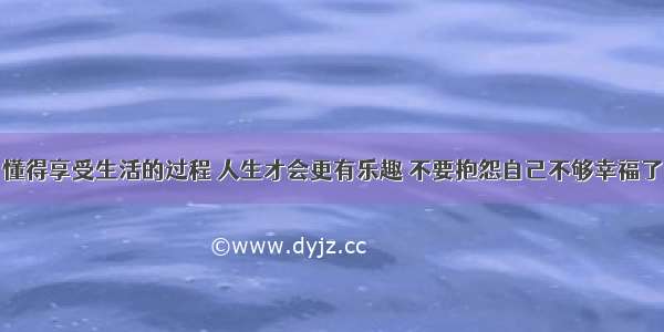 懂得享受生活的过程 人生才会更有乐趣 不要抱怨自己不够幸福了