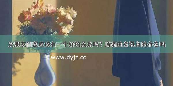 女朋友闺蜜应该有一个好的关系吗？所谓的穿鞋真的存在吗