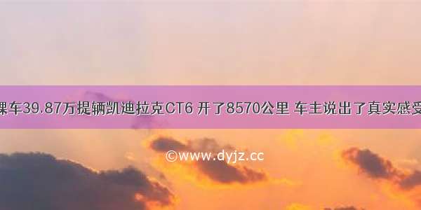 裸车39.87万提辆凯迪拉克CT6 开了8570公里 车主说出了真实感受