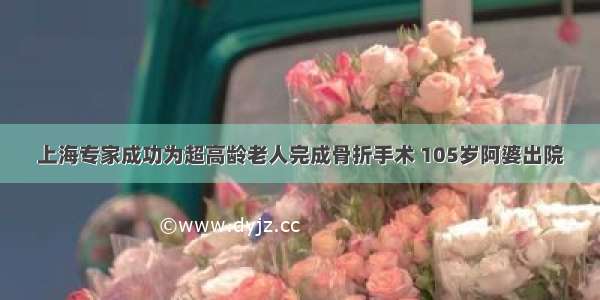 上海专家成功为超高龄老人完成骨折手术 105岁阿婆出院