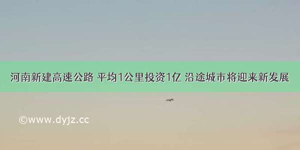 河南新建高速公路 平均1公里投资1亿 沿途城市将迎来新发展