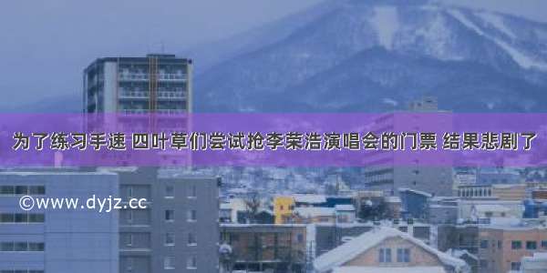 为了练习手速 四叶草们尝试抢李荣浩演唱会的门票 结果悲剧了