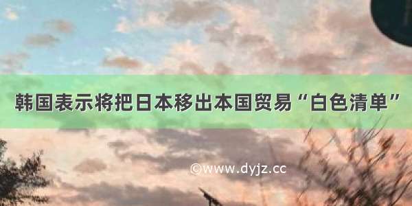 韩国表示将把日本移出本国贸易“白色清单”