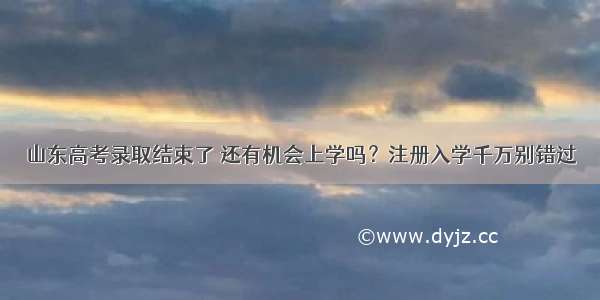 山东高考录取结束了 还有机会上学吗？注册入学千万别错过