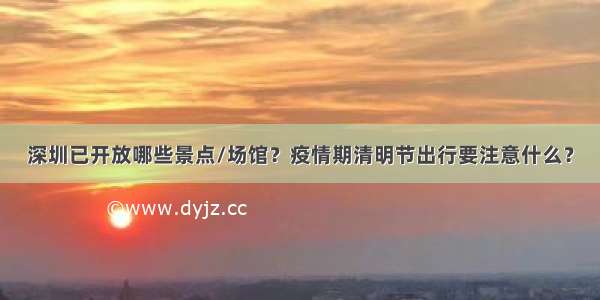 深圳已开放哪些景点/场馆？疫情期清明节出行要注意什么？