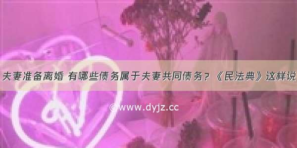 夫妻准备离婚 有哪些债务属于夫妻共同债务？《民法典》这样说