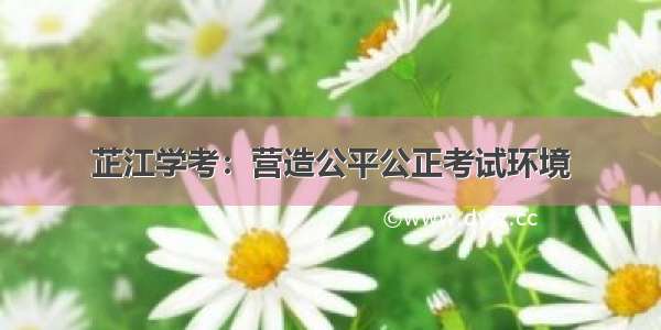 芷江学考：营造公平公正考试环境