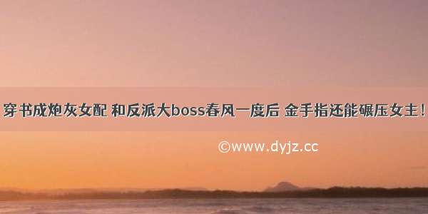 穿书成炮灰女配 和反派大boss春风一度后 金手指还能碾压女主！