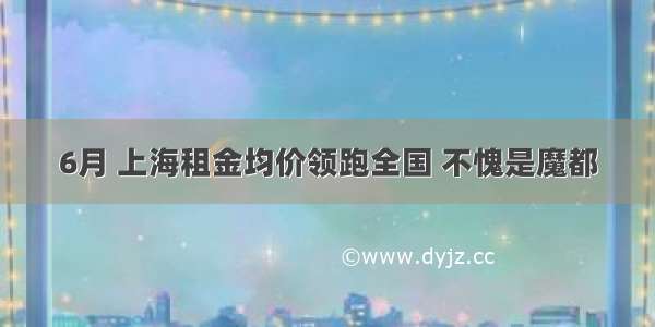 6月 上海租金均价领跑全国 不愧是魔都