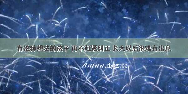 有这种想法的孩子 再不赶紧纠正 长大以后很难有出息