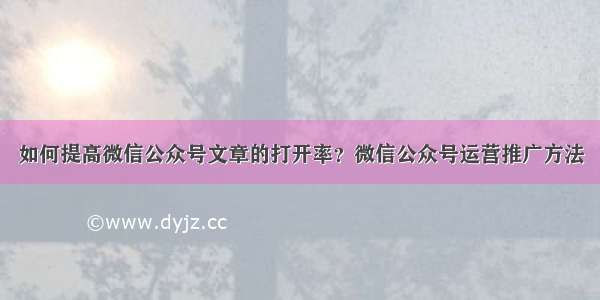 如何提高微信公众号文章的打开率？微信公众号运营推广方法