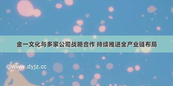 金一文化与多家公司战略合作 持续推进全产业链布局