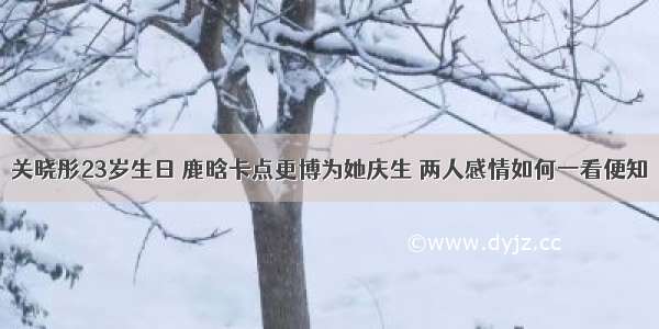 关晓彤23岁生日 鹿晗卡点更博为她庆生 两人感情如何一看便知