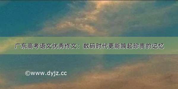 广东高考语文优秀作文：数码时代更能唤起珍贵的记忆