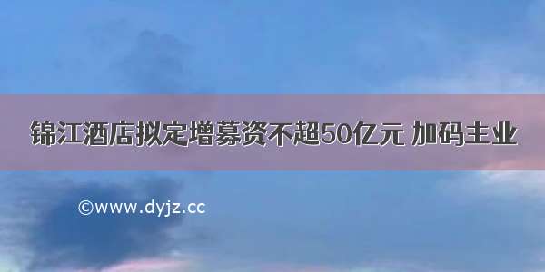 锦江酒店拟定增募资不超50亿元 加码主业