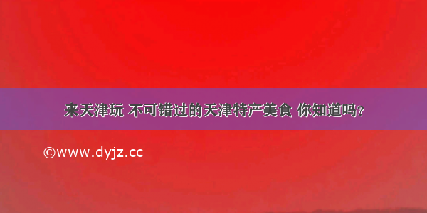 来天津玩 不可错过的天津特产美食 你知道吗？