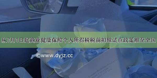 从7月1日起商业健康保险个人所得税税前扣除试点政策推至全国