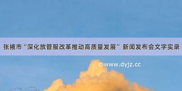 张掖市“深化放管服改革推动高质量发展” 新闻发布会文字实录