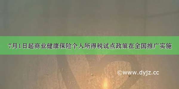 7月1日起商业健康保险个人所得税试点政策在全国推广实施