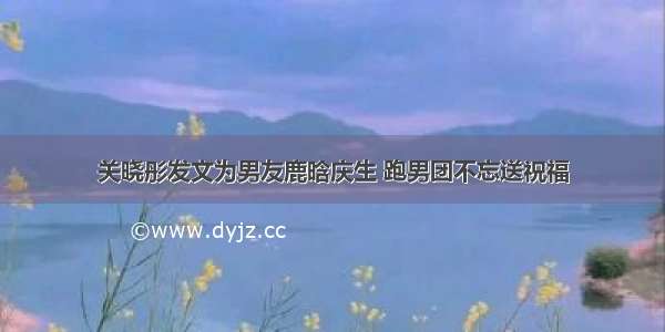 关晓彤发文为男友鹿晗庆生 跑男团不忘送祝福