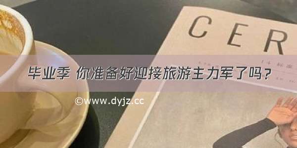 毕业季 你准备好迎接旅游主力军了吗？