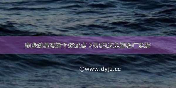 商业健康保险个税试点 7月1日起全国推广实施