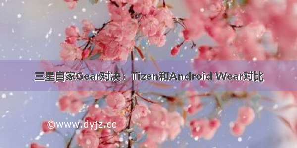 三星自家Gear对决：Tizen和Android Wear对比