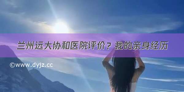 兰州远大协和医院评价？我的亲身经历