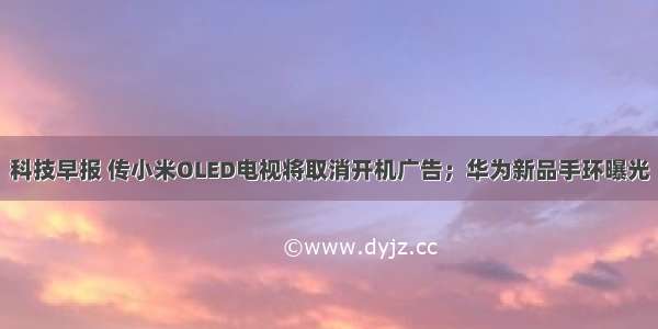 科技早报 传小米OLED电视将取消开机广告；华为新品手环曝光