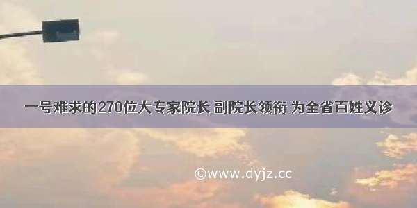 一号难求的270位大专家院长 副院长领衔 为全省百姓义诊