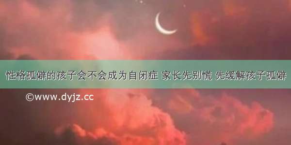 性格孤僻的孩子会不会成为自闭症 家长先别慌 先缓解孩子孤僻