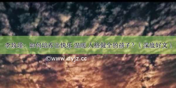 李玫瑾：如何培养出快乐 温暖 人格健全的孩子？（深度好文）