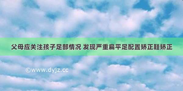 父母应关注孩子足部情况 发现严重扁平足配置矫正鞋矫正