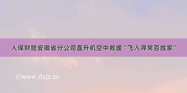 人保财险安徽省分公司直升机空中救援“飞入寻常百姓家”