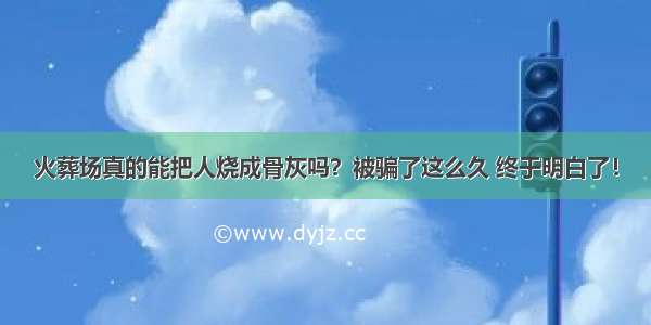 火葬场真的能把人烧成骨灰吗？被骗了这么久 终于明白了！