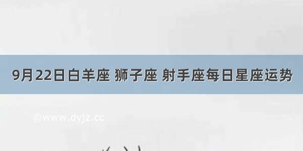 9月22日白羊座 狮子座 射手座每日星座运势