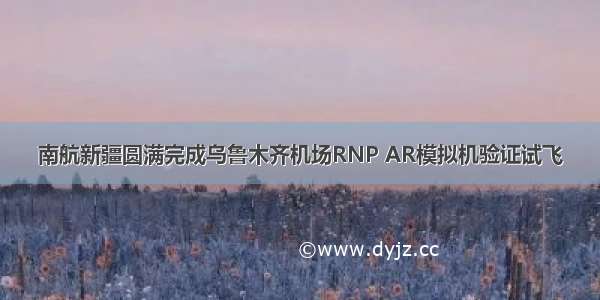 南航新疆圆满完成乌鲁木齐机场RNP AR模拟机验证试飞