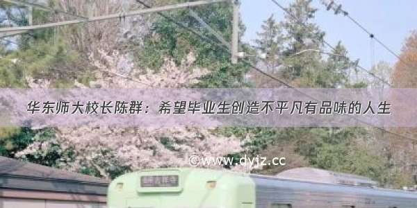 华东师大校长陈群：希望毕业生创造不平凡有品味的人生