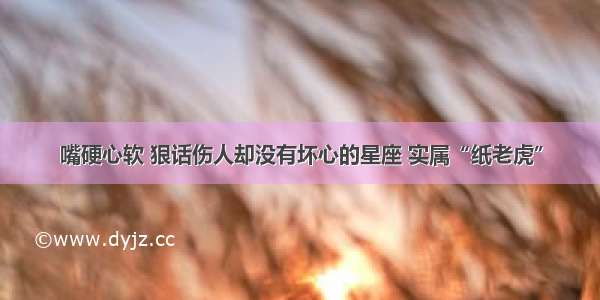 嘴硬心软 狠话伤人却没有坏心的星座 实属“纸老虎”